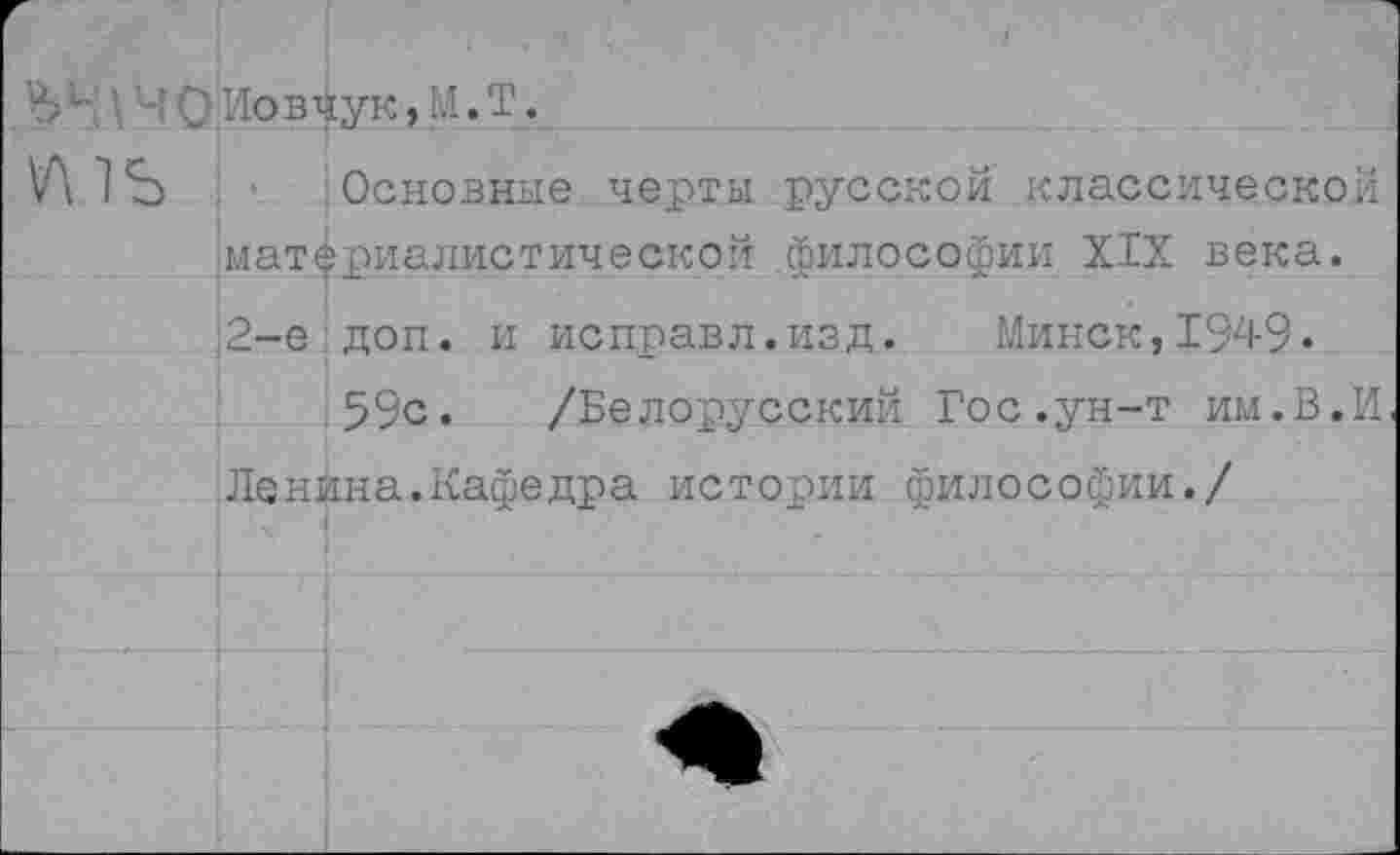 ﻿Ъ'■' - ' О Иовчук, М. Т.
I
Основные черты русской классической материалистической философии XIX века. 2-е доп. и исправл.изд. Минск,1949.
59с. /Белорусский Гос.ун-т им.В.И Ленина.Кафедра истории философии./